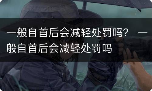 一般自首后会减轻处罚吗？ 一般自首后会减轻处罚吗
