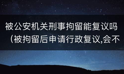 被公安机关刑事拘留能复议吗（被拘留后申请行政复议,会不会被公安机关刑事拘留）