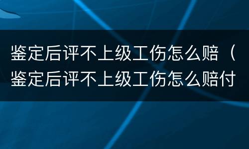 鉴定后评不上级工伤怎么赔（鉴定后评不上级工伤怎么赔付）