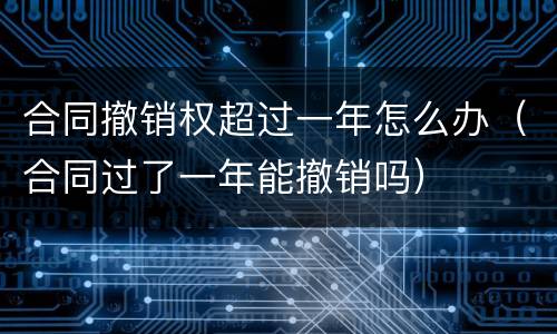 合同撤销权超过一年怎么办（合同过了一年能撤销吗）