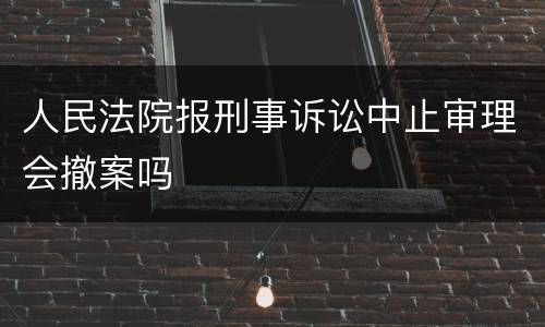 人民法院报刑事诉讼中止审理会撤案吗