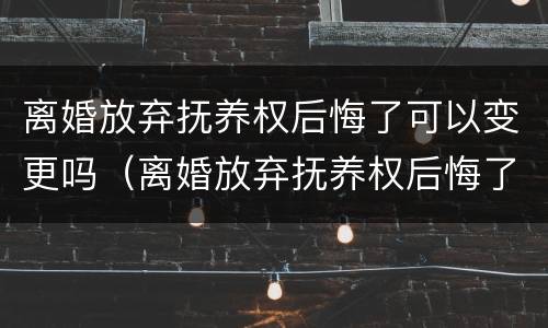 离婚放弃抚养权后悔了可以变更吗（离婚放弃抚养权后悔了可以变更吗知乎）