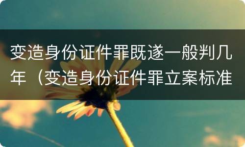 变造身份证件罪既遂一般判几年（变造身份证件罪立案标准）