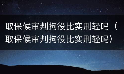 取保候审判拘役比实刑轻吗（取保候审判拘役比实刑轻吗）
