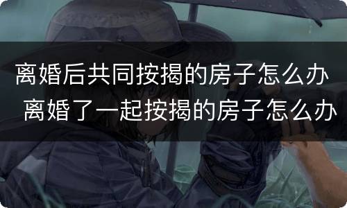 离婚后共同按揭的房子怎么办 离婚了一起按揭的房子怎么办