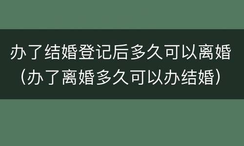 办了结婚登记后多久可以离婚（办了离婚多久可以办结婚）