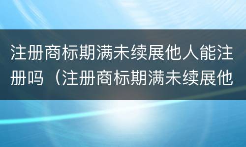 注册商标期满未续展他人能注册吗（注册商标期满未续展他人能注册吗有影响吗）