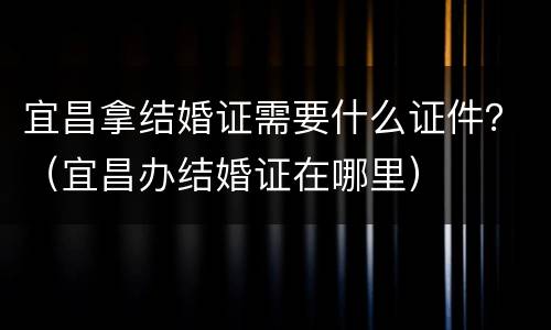 宜昌拿结婚证需要什么证件？（宜昌办结婚证在哪里）