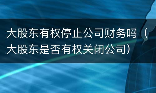 大股东有权停止公司财务吗（大股东是否有权关闭公司）
