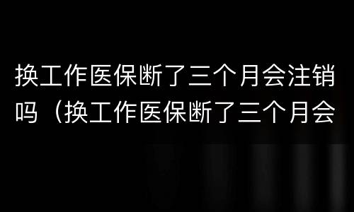 换工作医保断了三个月会注销吗（换工作医保断了三个月会注销吗怎么办）