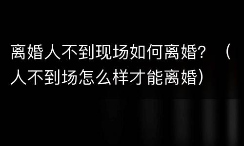 离婚人不到现场如何离婚？（人不到场怎么样才能离婚）