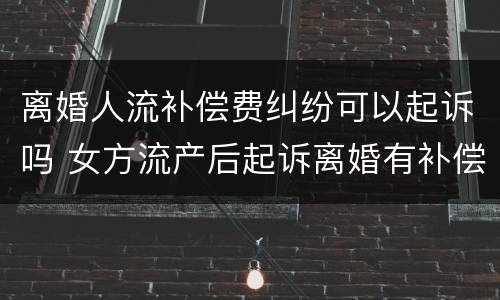 离婚人流补偿费纠纷可以起诉吗 女方流产后起诉离婚有补偿吗