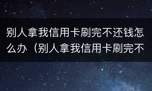 别人拿我信用卡刷完不还钱怎么办（别人拿我信用卡刷完不还钱怎么办呀）