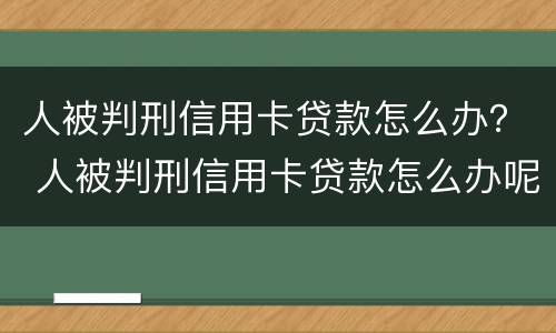 人被判刑信用卡贷款怎么办？ 人被判刑信用卡贷款怎么办呢