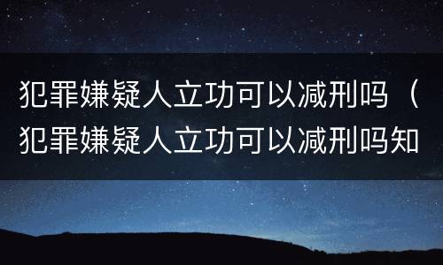 犯罪嫌疑人立功可以减刑吗（犯罪嫌疑人立功可以减刑吗知乎）