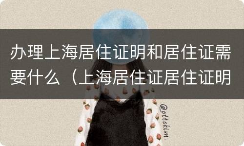 办理上海居住证明和居住证需要什么（上海居住证居住证明怎么开）