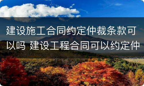 建设施工合同约定仲裁条款可以吗 建设工程合同可以约定仲裁管辖吗