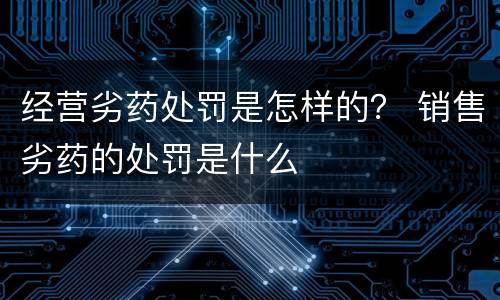 经营劣药处罚是怎样的？ 销售劣药的处罚是什么