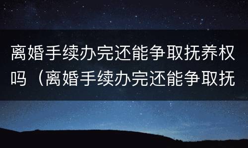 离婚手续办完还能争取抚养权吗（离婚手续办完还能争取抚养权吗现在）