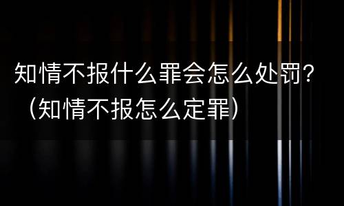 知情不报什么罪会怎么处罚？（知情不报怎么定罪）
