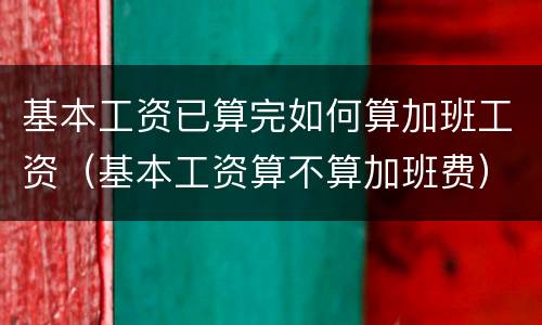 基本工资已算完如何算加班工资（基本工资算不算加班费）