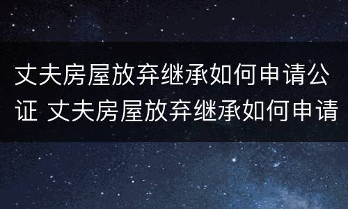 丈夫房屋放弃继承如何申请公证 丈夫房屋放弃继承如何申请公证处理