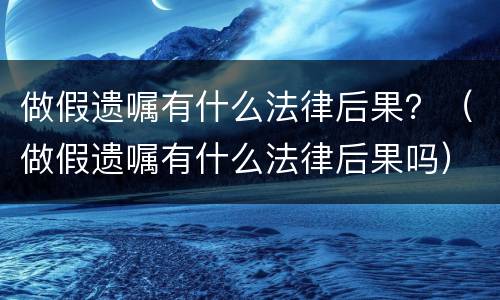 做假遗嘱有什么法律后果？（做假遗嘱有什么法律后果吗）