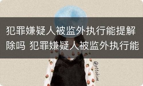 犯罪嫌疑人被监外执行能提解除吗 犯罪嫌疑人被监外执行能提解除吗知乎