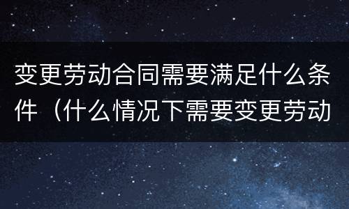 变更劳动合同需要满足什么条件（什么情况下需要变更劳动合同）
