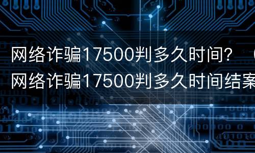 网络诈骗17500判多久时间？（网络诈骗17500判多久时间结案）