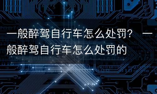 一般醉驾自行车怎么处罚？ 一般醉驾自行车怎么处罚的