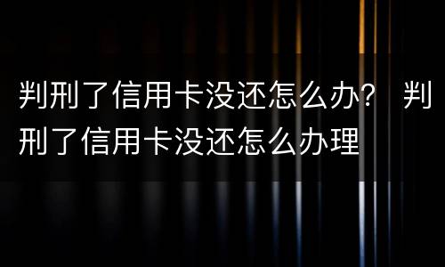 判刑了信用卡没还怎么办？ 判刑了信用卡没还怎么办理