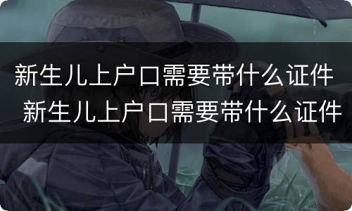 新生儿上户口需要带什么证件 新生儿上户口需要带什么证件去