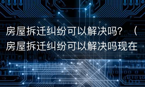 房屋拆迁纠纷可以解决吗？（房屋拆迁纠纷可以解决吗现在）
