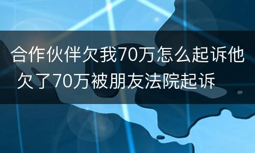 合作伙伴欠我70万怎么起诉他 欠了70万被朋友法院起诉