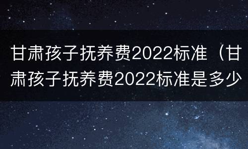 甘肃孩子抚养费2022标准（甘肃孩子抚养费2022标准是多少钱）