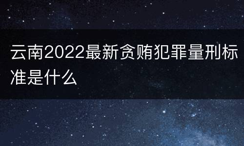 云南2022最新贪贿犯罪量刑标准是什么