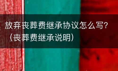 放弃丧葬费继承协议怎么写？（丧葬费继承说明）