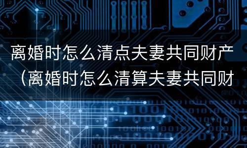 离婚时怎么清点夫妻共同财产（离婚时怎么清算夫妻共同财产）