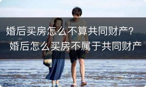 婚后买房怎么不算共同财产？ 婚后怎么买房不属于共同财产