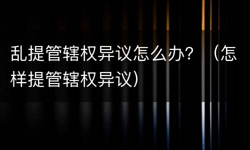 乱提管辖权异议怎么办？（怎样提管辖权异议）