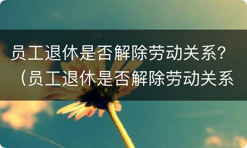 员工退休是否解除劳动关系？（员工退休是否解除劳动关系怎么查）