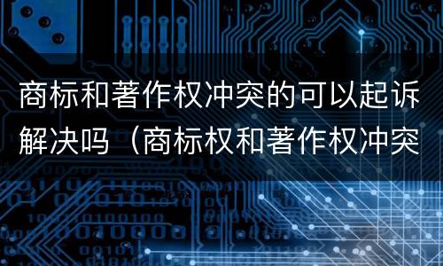 商标和著作权冲突的可以起诉解决吗（商标权和著作权冲突）