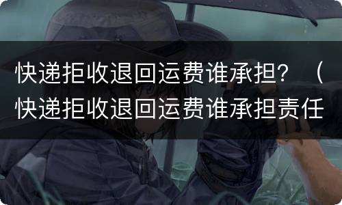 快递拒收退回运费谁承担？（快递拒收退回运费谁承担责任）
