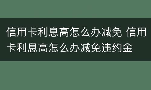 信用卡利息高怎么办减免 信用卡利息高怎么办减免违约金