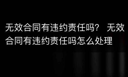 无效合同有违约责任吗？ 无效合同有违约责任吗怎么处理