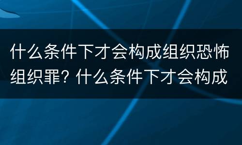 什么条件下才会构成组织恐怖组织罪? 什么条件下才会构成组织恐怖组织罪