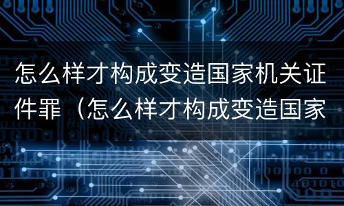 怎么样才构成变造国家机关证件罪（怎么样才构成变造国家机关证件罪行）