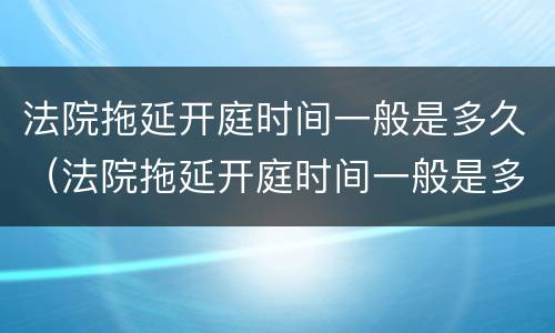 法院拖延开庭时间一般是多久（法院拖延开庭时间一般是多久结束）