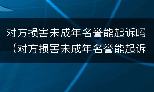 对方损害未成年名誉能起诉吗（对方损害未成年名誉能起诉吗）